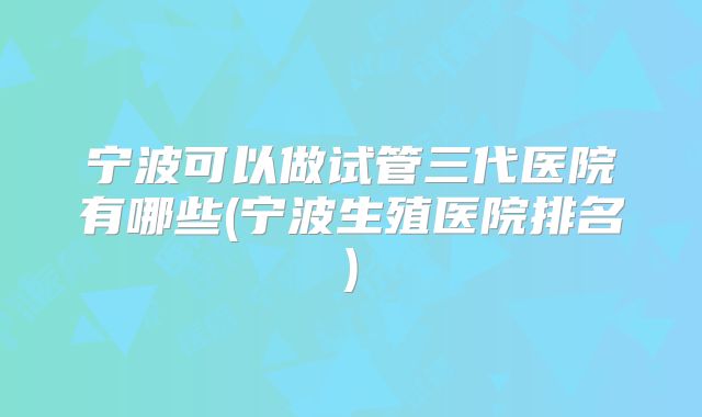 宁波可以做试管三代医院有哪些(宁波生殖医院排名)