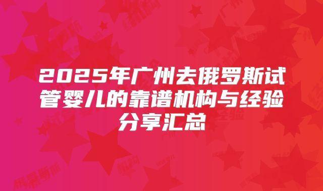 2025年广州去俄罗斯试管婴儿的靠谱机构与经验分享汇总