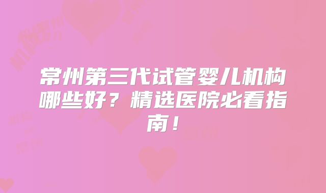 常州第三代试管婴儿机构哪些好?精选医院必看指南!