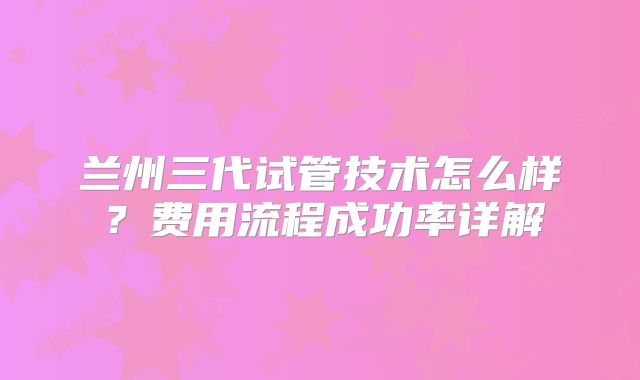 兰州三代试管技术怎么样？费用流程成功率详解