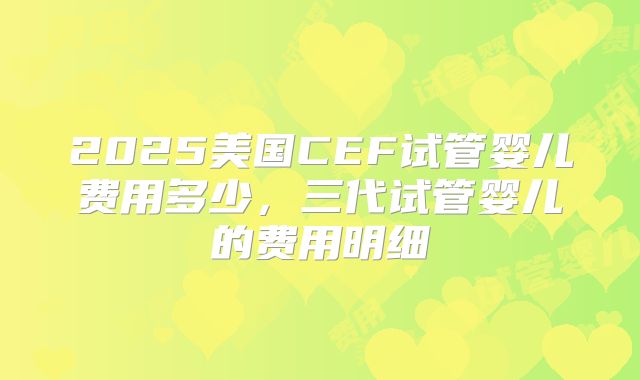 2025美国CEF试管婴儿费用多少，三代试管婴儿的费用明细