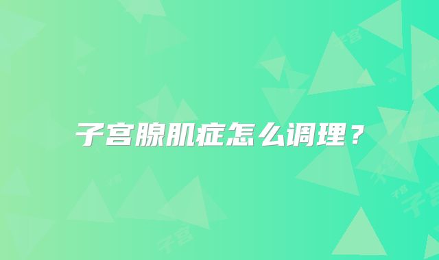 子宫腺肌症怎么调理?