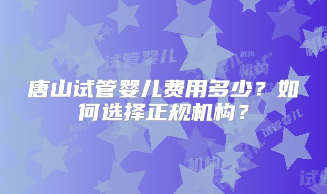 唐山试管婴儿费用多少？如何选择正规机构？