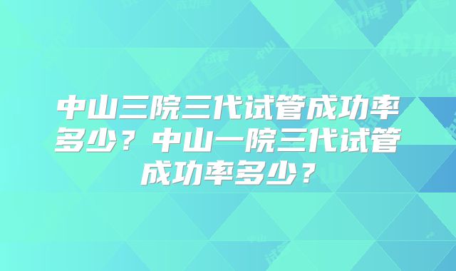中山三院三代试管成功率多少?中山一院三代试管成功率多少?