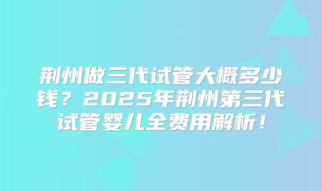 荆州做三代试管大概多少钱？2025年荆州第三代试管婴儿全费用解析！
