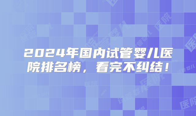 2024年国内试管婴儿医院排名榜，看完不纠结！