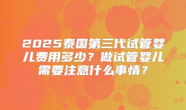 2025泰国第三代试管婴儿费用多少?做试管婴儿需要注意什么事情?