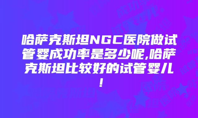 哈萨克斯坦NGC医院做试管婴成功率是多少呢,哈萨克斯坦比较好的试管婴儿！