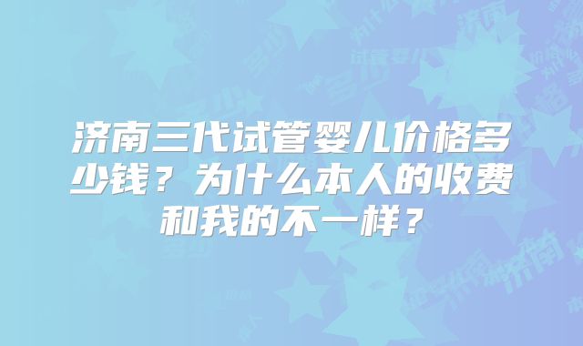 济南三代试管婴儿价格多少钱？为什么本人的收费和我的不一样？