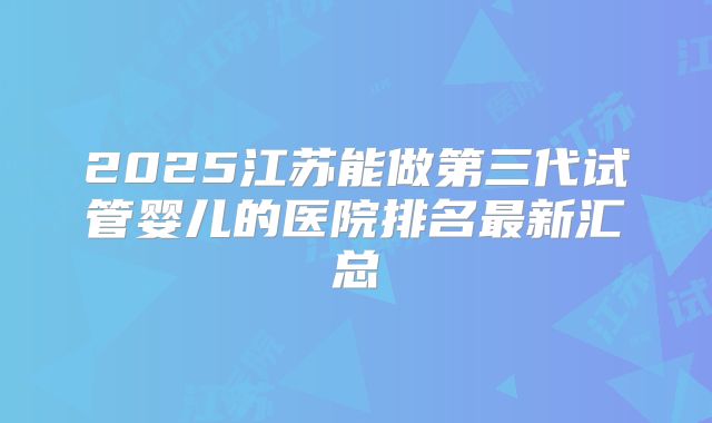 2025江苏能做第三代试管婴儿的医院排名最新汇总