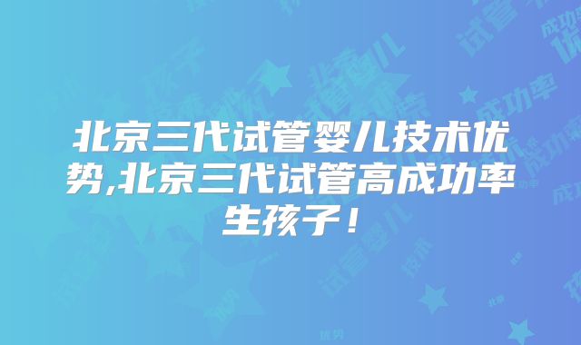 北京三代试管婴儿技术优势,北京三代试管高成功率生孩子！