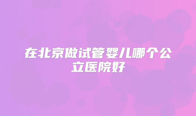 在北京做试管婴儿哪个公立医院好