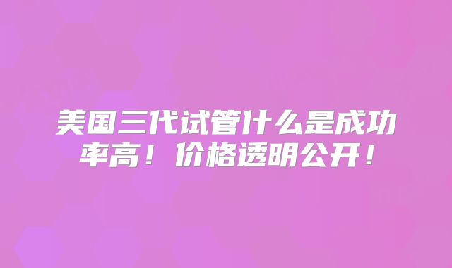 美国三代试管什么是成功率高!价格透明公开!