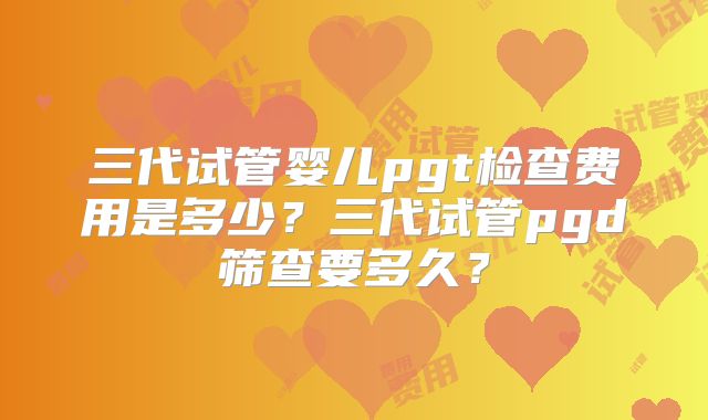 三代试管婴儿pgt检查费用是多少？三代试管pgd筛查要多久？