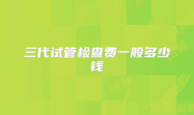 三代试管检查费一般多少钱