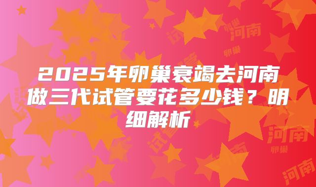 2025年卵巢衰竭去河南做三代试管要花多少钱？明细解析