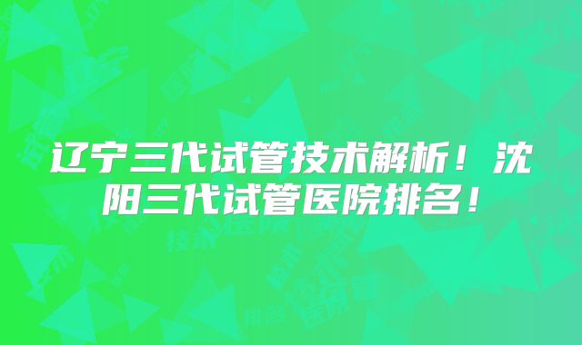 辽宁三代试管技术解析！沈阳三代试管医院排名！