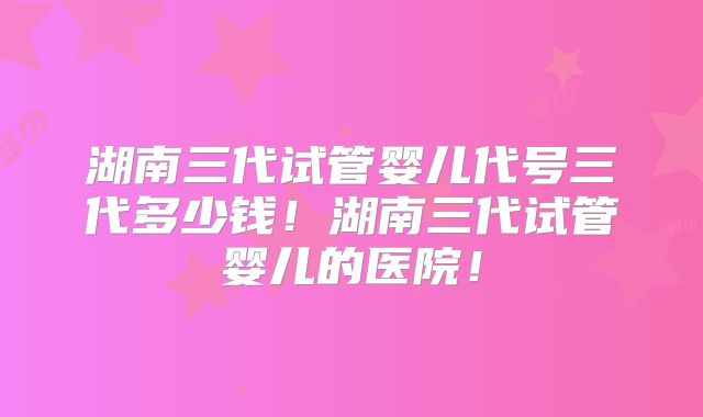 湖南三代试管婴儿代号三代多少钱!湖南三代试管婴儿的医院!