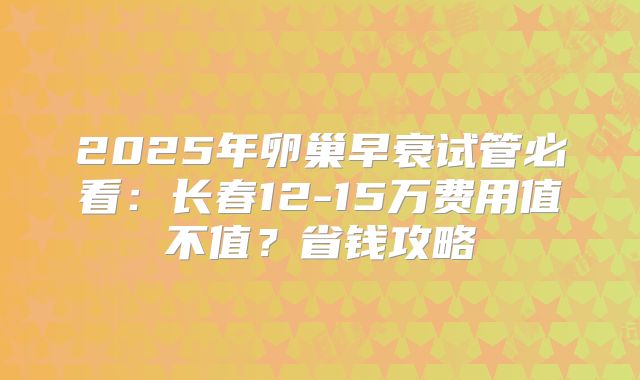 2025年卵巢早衰试管必看：长春12-15万费用值不值？省钱攻略