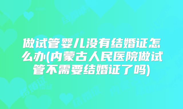 做试管婴儿没有结婚证怎么办(内蒙古人民医院做试管不需要结婚证了吗)
