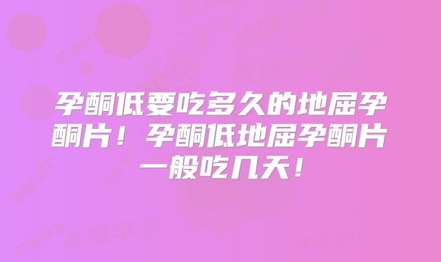 孕酮低要吃多久的地屈孕酮片!孕酮低地屈孕酮片一般吃几天!