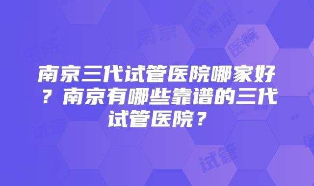 南京三代试管医院哪家好？南京有哪些靠谱的三代试管医院？