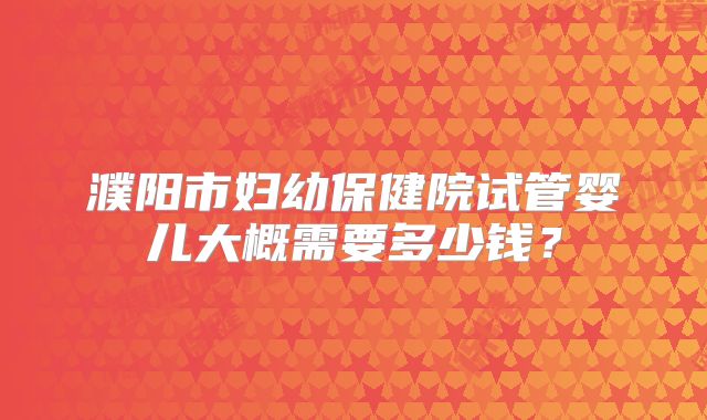 濮阳市妇幼保健院试管婴儿大概需要多少钱？