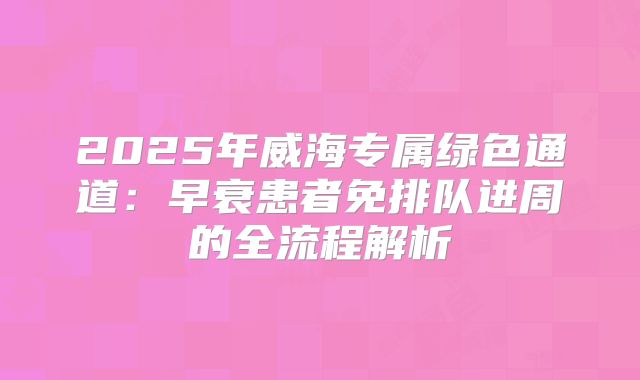2025年威海专属绿色通道：早衰患者免排队进周的全流程解析