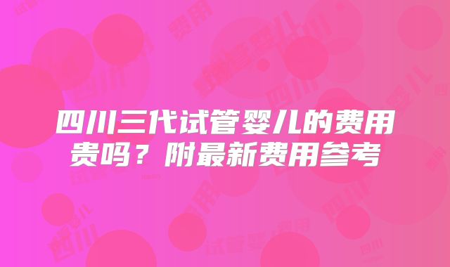 四川三代试管婴儿的费用贵吗？附最新费用参考