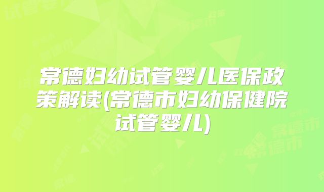 常德妇幼试管婴儿医保政策解读(常德市妇幼保健院试管婴儿)