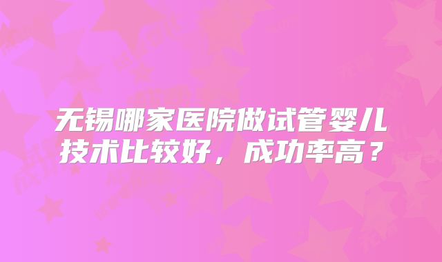 无锡哪家医院做试管婴儿技术比较好，成功率高？