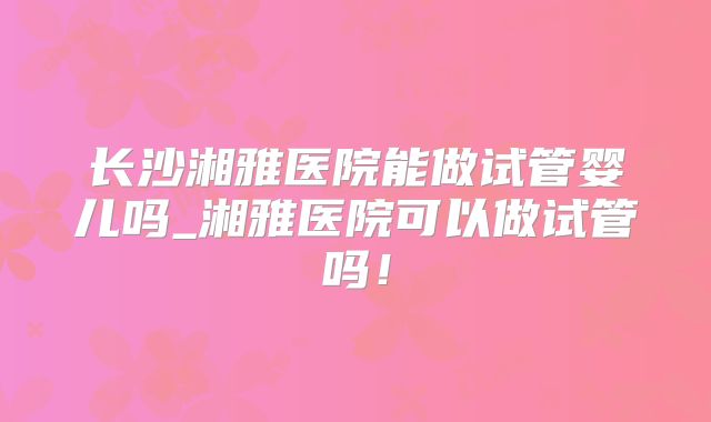 长沙湘雅医院能做试管婴儿吗_湘雅医院可以做试管吗！