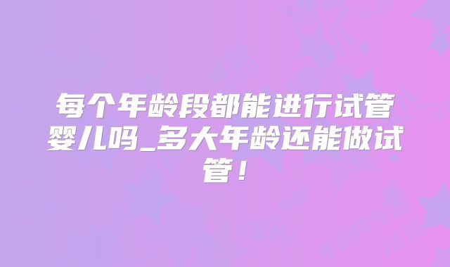 每个年龄段都能进行试管婴儿吗_多大年龄还能做试管!