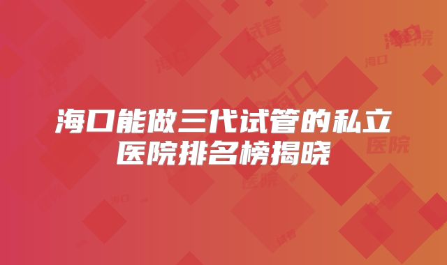 海口能做三代试管的私立医院排名榜揭晓