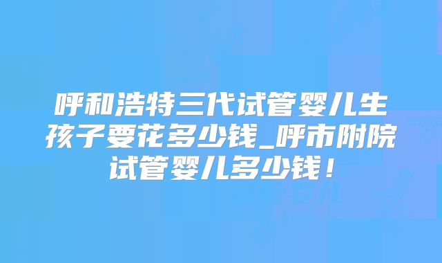 呼和浩特三代试管婴儿生孩子要花多少钱_呼市附院试管婴儿多少钱！
