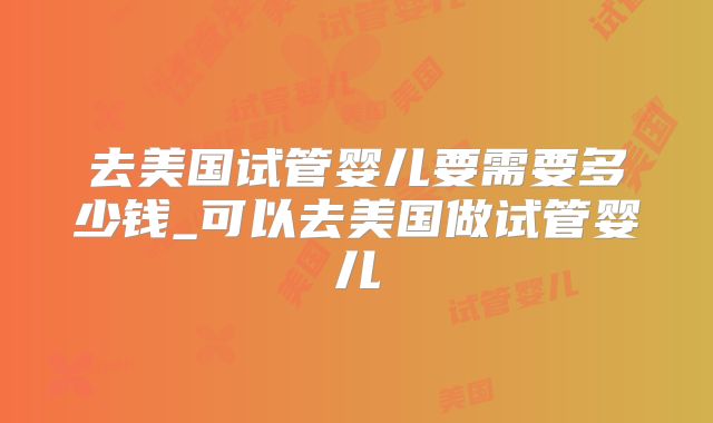 去美国试管婴儿要需要多少钱_可以去美国做试管婴儿