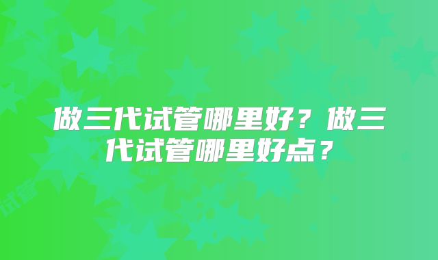 做三代试管哪里好？做三代试管哪里好点？