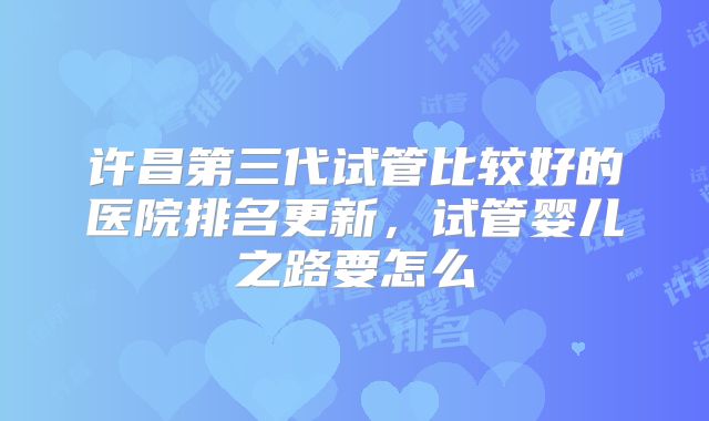 许昌第三代试管比较好的医院排名更新，试管婴儿之路要怎么