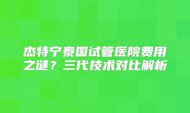 杰特宁泰国试管医院费用之谜?三代技术对比解析