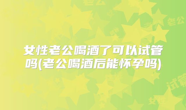 女性老公喝酒了可以试管吗(老公喝酒后能怀孕吗)