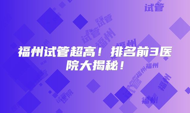 福州试管超高！排名前3医院大揭秘！