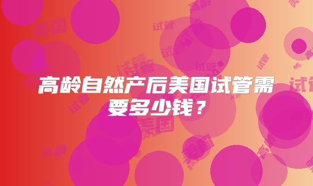 高龄自然产后美国试管需要多少钱？