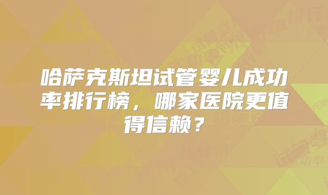 哈萨克斯坦试管婴儿成功率排行榜，哪家医院更值得信赖？