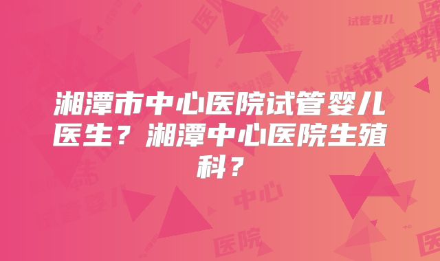 湘潭市中心医院试管婴儿医生?湘潭中心医院生殖科?