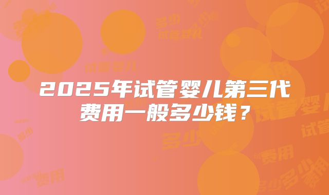 2025年试管婴儿第三代费用一般多少钱？