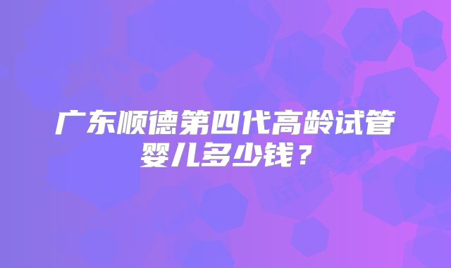 广东顺德第四代高龄试管婴儿多少钱？