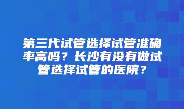 第三代试管选择试管准确率高吗？长沙有没有做试管选择试管的医院？