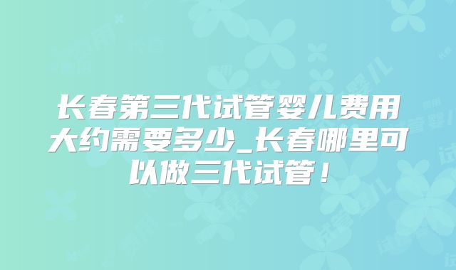 长春第三代试管婴儿费用大约需要多少_长春哪里可以做三代试管！
