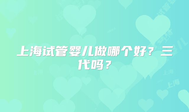上海试管婴儿做哪个好?三代吗?