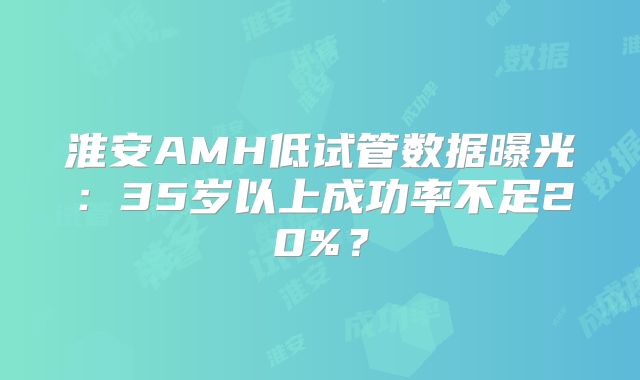 淮安AMH低试管数据曝光:35岁以上成功率不足20%?